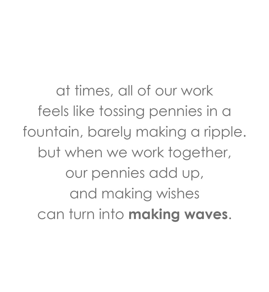 at times, all of our work
feels like tossing pennies in a fountain, barely making a ripple.
but when we work together,
our pennies add up,
and making wishes
can turn into making waves.